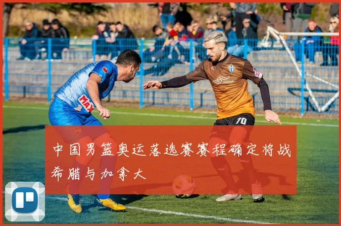 中国男篮奥运落选赛赛程确定将战希腊与加拿大