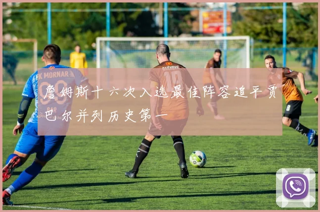 詹姆斯十六次入选最佳阵容追平贾巴尔并列历史第一