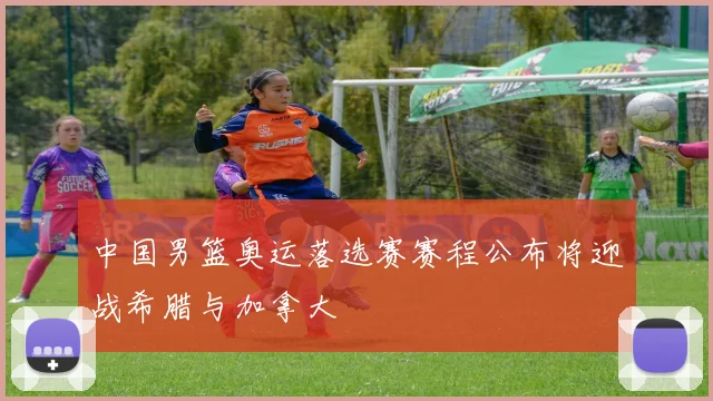 中国男篮奥运落选赛赛程公布将迎战希腊与加拿大