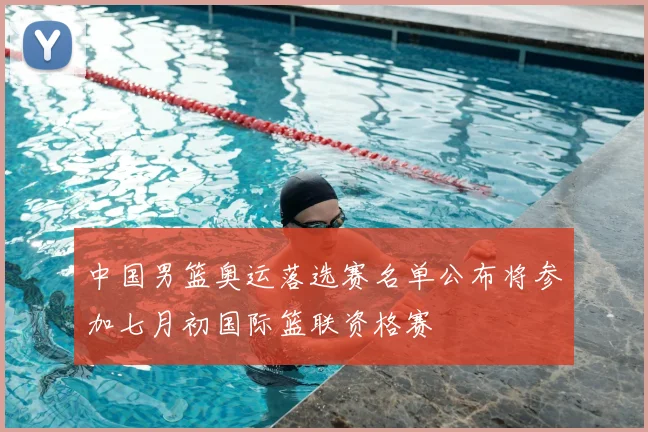 中国男篮奥运落选赛名单公布将参加七月初国际篮联资格赛