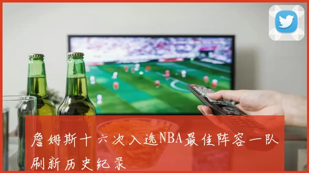 詹姆斯十六次入选NBA最佳阵容一队刷新历史纪录