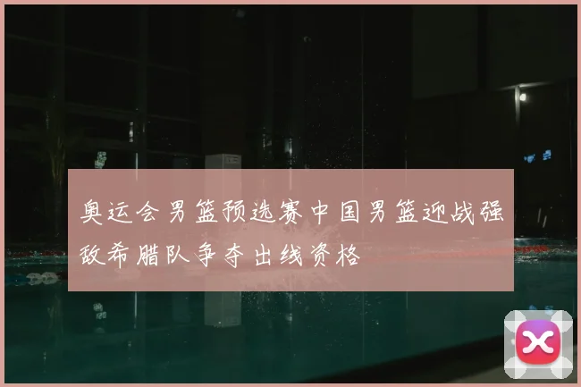 奥运会男篮预选赛中国男篮迎战强敌希腊队争夺出线资格