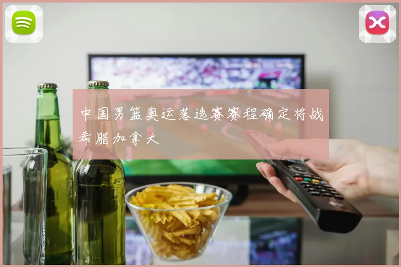 中国男篮奥运落选赛赛程确定将战希腊加拿大
