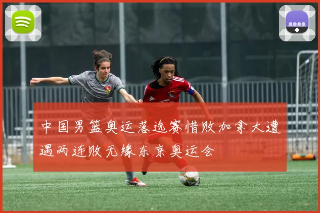 中国男篮奥运落选赛惜败加拿大遭遇两连败无缘东京奥运会