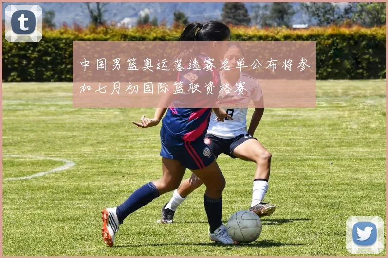 中国男篮奥运落选赛名单公布将参加七月初国际篮联资格赛