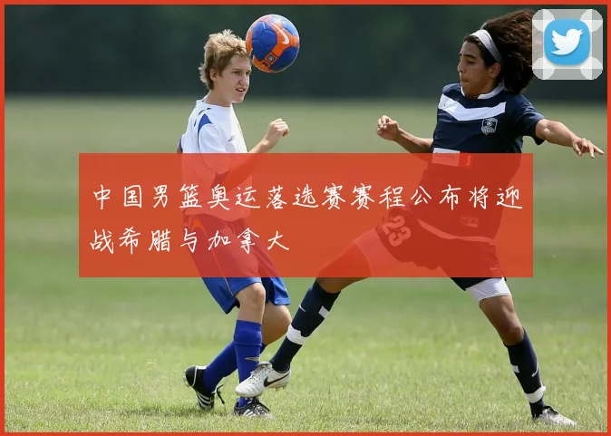 中国男篮奥运落选赛赛程公布将迎战希腊与加拿大