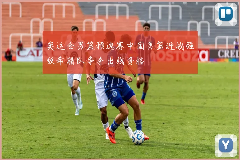 奥运会男篮预选赛中国男篮迎战强敌希腊队争夺出线资格