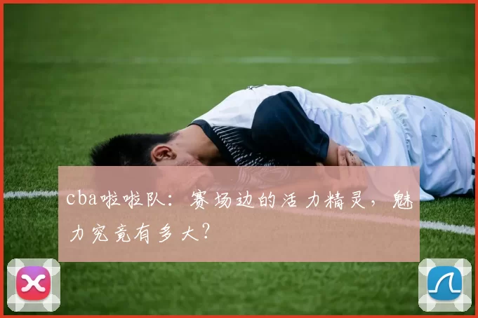 cba啦啦队：赛场边的活力精灵，魅力究竟有多大？