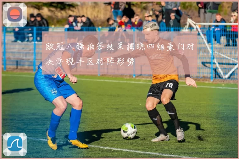 欧冠八强抽签结果揭晓四组豪门对决浮现半区对阵形势